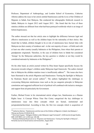 10
Professor, Department of Anthropology, and London School of Economics, Catherine
Allerton address the issue in her article entitled Statelessness and the Lives of the Children of
Migrants in Sabah, East Malaysia. She conducted her ethnographic fieldwork research in
Sabah, Malaysia in August 2012 until August 2013. She found that the lives of these
stateless children are different from what had been portrayed worldwide which is an image of
forlorn hopelessness.
The author stressed out that her article aims to highlight the difference between legal and
effective statelessness as well as the children hopes for the nationality of their choice. She
found that in Sabah, children thought to be at risk of statelessness have factual links with
Malaysia (as their country of residence and - in the vast majority of cases - of birth) and with
at least one other country (usually Indonesia or the Philippines, from where their parents or
grandparents originated). Therefore, in the case of children born in Sabah but considered
„foreign‟ by the Malaysian authorities, the key question is whether or not they would be
considered nationals by Indonesia or the Philippines13
.
On the other hand, an article journal written by Dina Imam Supaat specifically focuses the
discussion towards refugee‟s children under Malaysian legal framework. The author claimed
that in Malaysia the children stateless issue is insufficiently address14
. The issues also have
been illustrated in the article Migration and Statelessness: Turning the Spotlight in Malaysia
by Rodziana Razali and several authors15
. The authors highlighted the challenges in
overcoming Malaysian statelessness issue such as the jus sanguinis principle in Malaysian
constitution and suggested sufficient level of political will combined with inclusive strategies
and support from all particularly the Government.
Further, Michael Foster in his international article refugee law, Statelessness as a Human
Rights Issue: A Concept Whose Time Has Come; categorized the key challenges to
statelessness issue into three concepts which are factual, institutional and
jurisprudential/doctrinal. According to him, the first two concepts which is acquisition of
13
Catherine Allerton, “Statelessness and the Lives of the Children of Migrants in Sabah, East Malaysia.”,
Tilburg Law Review 19 (2014) 26-34
14
Dina Imam Supaat, “ Refugees Children under Malaysian Legal Framework”, UUM Journal of Legal Studies,
ISSN: 2229-984 X, vol. 4, 2014, pp. 118-148.
15
Rodziana Mohamed Razali and et al, “Migration and Statelessness: Turning the Spotlight in Malaysia”,
Pertanika Journal of Social Science and Humanities , August 2015
 
