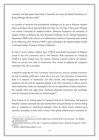 11
nationality and right against deprivation of nationality have been developed. Nonetheless on-
going challenges had been noted16
.
An example of intuitional and jurisprudential challenges can be seen in Malaysia situation
where according to lawyer Raymond Mah and Chloe Lim Yen Hwa in their article Malayan
Law Journal, Citizenship for Adopted Children –Malaysian Perspective; the nationality of
adopted children in Malaysia has been determined arbitrarily by the National Registration
Department ('NRD') in the exercise of its administrative function of registering orders granted
by the Malaysian courts. Refusal of NRD to grant citizenship to the adopted children resulted
in increased number of stateless children in Malaysia17
.
In order to resolve stateless children issue, UNHCR recommends Government of Malaysia
accede to the 1951 Convention and its 1967 Protocol. Both instruments are created by
UNHCR to tackle stateless issue. For instance, wherever a person would be left stateless,
States can prevent new cases of statelessness from arising by applying the safeguards
elaborated in the 1961 Convention.
It should be noted that the 1961 Convention‟s provisions are, however, similarly relevant to
the task of reducing statelessness. It does this in two ways. First, prevention of statelessness
leads to a reduction of statelessness over time. Second, when bringing their domestic
legislation into line with the safeguards detailed in the 1961 Convention in order to prevent
future statelessness, States are encouraged to also use this opportunity to reduce statelessness.
For example, States may apply newly introduced safeguards retroactively and accordingly
allow for acquisition of nationality by stateless people18
.
Ileen Verbeek in his working paper for European Network on Statelessness, had analyzed
European countries nationality law and classified them into good practice to countries falling
short in comparison to international standards. There are about sixteen countries grant
automatic nationalities at birth such as Greece. This optimal method ensures nationality for
16
Michael Foster,” Statelessness as a Human Rights Issue: A Concept Whose Time Has Come”, Int J Refugee
Law (2016) 28 (4): 564
17
Raymond Mah and Chloe Lim Yen Hwa, “, Citizenship for Adopted Children –Malaysian Perspective”, *2013+
1 MLJ xiii
18
UNHCR, “UNHCR Malaysia Report”, (n.d)
 