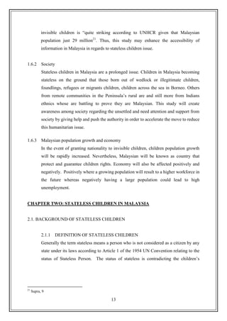 13
invisible children is “quite striking according to UNHCR given that Malaysian
population just 29 million21
. Thus, this study may enhance the accessibility of
information in Malaysia in regards to stateless children issue.
1.6.2 Society
Stateless children in Malaysia are a prolonged issue. Children in Malaysia becoming
stateless on the ground that those born out of wedlock or illegitimate children,
foundlings, refugees or migrants children, children across the sea in Borneo. Others
from remote communities in the Peninsula‟s rural are and still more from Indians
ethnics whose are battling to prove they are Malaysian. This study will create
awareness among society regarding the unsettled and need attention and support from
society by giving help and push the authority in order to accelerate the move to reduce
this humanitarian issue.
1.6.3 Malaysian population growth and economy
In the event of granting nationality to invisible children, children population growth
will be rapidly increased. Nevertheless, Malaysian will be known as country that
protect and guarantee children rights. Economy will also be affected positively and
negatively. Positively where a growing population will result to a higher workforce in
the future whereas negatively having a large population could lead to high
unemployment.
CHAPTER TWO: STATELESS CHILDREN IN MALAYSIA
2.1. BACKGROUND OF STATELESS CHILDREN
2.1.1 DEFINITION OF STATELESS CHILDREN
Generally the term stateless means a person who is not considered as a citizen by any
state under its laws according to Article 1 of the 1954 UN Convention relating to the
status of Stateless Person. The status of stateless is contradicting the children‟s
21
Supra, 9
 