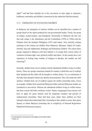 14
rights22
and had been detailed out in the convention as their rights to education,
healthcare; nationality and children‟s protection by the authorities had been denied.
2.1.2 EMERGENCE OF STATELESS CHILDREN
In Malaysia, the emergence of stateless children can be classified into a number of
groups based on the report produced by non-governmental bodies. Firstly, the group
of refugee, asylum-seekers, and immigrants. Historically in Malaysia, the first one
that seek refuge is the Indochinese and the Cambodians (1970s to 1990s) and the
Filipinos from the Southern Philippines (1975 until today). Also currently seeking
sanctuary in the country are children from Indonesia, Myanmar, Nepal, Sri Lanka,
Somalia, Iraq and Afghanistan, Rohingya and Palestinian children. The reason these
groups migrated to Malaysia with their families is to escape from various forms of
violations of human right, wars, political conflict and others. As the country has a vast
experience in hosting large number of refugees in decades, the number are still
increasing23
.
Secondly, children born out of wedlock and the abandoned children living in welfare
homes. These two groups sometimes related for instance a child born out of wedlock
been dumped and this child will be brought to welfare homes. It is so unfortunate if
the baby been dumped without any identity documentation. This will render the child
stateless. Children born out of wedlock acquire the mother citizenship status. Given
an example, children from unmarried Malaysian father and non-Malaysian mother are
considered as non-citizen. Whereas the abandoned children living in welfare homes
that been issued with birth certificate written “bukan warganegara”(non-citizen) will
have to apply for green identity card for temporary residents and persons of
undetermined citizenship. There had been cases where these children are been
released without been determined their citizenship as they unable to renew their green
identity or obtain Malaysia citizenship due to complexity of National Registration
Department bureaucracy process.
22
United Nations’ Convention of the Rights of the Child’s (CRC)
23
Supra, 14
 