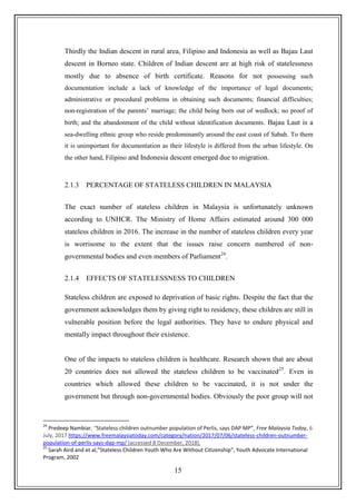 15
Thirdly the Indian descent in rural area, Filipino and Indonesia as well as Bajau Laut
descent in Borneo state. Children of Indian descent are at high risk of statelessness
mostly due to absence of birth certificate. Reasons for not possessing such
documentation include a lack of knowledge of the importance of legal documents;
administrative or procedural problems in obtaining such documents; financial difficulties;
non-registration of the parents‟ marriage; the child being born out of wedlock; no proof of
birth; and the abandonment of the child without identification documents. Bajau Laut is a
sea-dwelling ethnic group who reside predominantly around the east coast of Sabah. To them
it is unimportant for documentation as their lifestyle is differed from the urban lifestyle. On
the other hand, Filipino and Indonesia descent emerged due to migration.
2.1.3 PERCENTAGE OF STATELESS CHILDREN IN MALAYSIA
The exact number of stateless children in Malaysia is unfortunately unknown
according to UNHCR. The Ministry of Home Affairs estimated around 300 000
stateless children in 2016. The increase in the number of stateless children every year
is worrisome to the extent that the issues raise concern numbered of non-
governmental bodies and even members of Parliament24
.
2.1.4 EFFECTS OF STATELESSNESS TO CHILDREN
Stateless children are exposed to deprivation of basic rights. Despite the fact that the
government acknowledges them by giving right to residency, these children are still in
vulnerable position before the legal authorities. They have to endure physical and
mentally impact throughout their existence.
One of the impacts to stateless children is healthcare. Research shown that are about
20 countries does not allowed the stateless children to be vaccinated25
. Even in
countries which allowed these children to be vaccinated, it is not under the
government but through non-governmental bodies. Obviously the poor group will not
24
Predeep Nambiar, “Stateless children outnumber population of Perlis, says DAP MP”, Free Malaysia Today, 6
July, 2017 https://www.freemalaysiatoday.com/category/nation/2017/07/06/stateless-children-outnumber-
population-of-perlis-says-dap-mp/ (accessed 8 December, 2018).
25
Sarah Aird and et al,”Stateless Children Youth Who Are Without Citizenship”, Youth Advocate International
Program, 2002
 