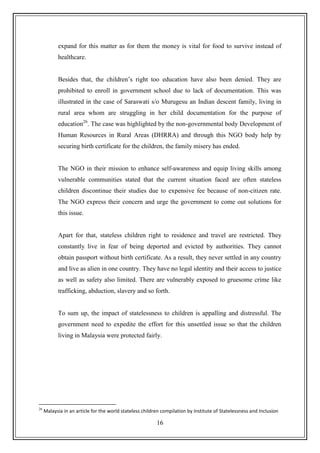 16
expand for this matter as for them the money is vital for food to survive instead of
healthcare.
Besides that, the children‟s right too education have also been denied. They are
prohibited to enroll in government school due to lack of documentation. This was
illustrated in the case of Saraswati s/o Murugesu an Indian descent family, living in
rural area whom are struggling in her child documentation for the purpose of
education26
. The case was highlighted by the non-governmental body Development of
Human Resources in Rural Areas (DHRRA) and through this NGO body help by
securing birth certificate for the children, the family misery has ended.
The NGO in their mission to enhance self-awareness and equip living skills among
vulnerable communities stated that the current situation faced are often stateless
children discontinue their studies due to expensive fee because of non-citizen rate.
The NGO express their concern and urge the government to come out solutions for
this issue.
Apart for that, stateless children right to residence and travel are restricted. They
constantly live in fear of being deported and evicted by authorities. They cannot
obtain passport without birth certificate. As a result, they never settled in any country
and live as alien in one country. They have no legal identity and their access to justice
as well as safety also limited. There are vulnerably exposed to gruesome crime like
trafficking, abduction, slavery and so forth.
To sum up, the impact of statelessness to children is appalling and distressful. The
government need to expedite the effort for this unsettled issue so that the children
living in Malaysia were protected fairly.
26
Malaysia in an article for the world stateless children compilation by Institute of Statelessness and Inclusion
 