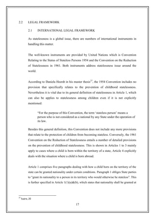 17
2.2 LEGAL FRAMEWORK
2.1 INTERNATIONAL LEGAL FRAMEWORK
As statelessness is a global issue, there are numbers of international instruments in
handling this matter.
The well-known instruments are provided by United Nations which is Convention
Relating to the Status of Stateless Persons 1954 and the Convention on the Reduction
of Statelessness in 1961. Both instruments address statelessness issue around the
world.
According to Daniela Heerdt in his master thesis27
, the 1954 Convention includes no
provision that specifically relates to the prevention of childhood statelessness.
Nevertheless it is vital due to its general definition of statelessness in Article 1, which
can also be applies to statelessness among children even if it is not explicitly
mentioned:
“For the purpose of this Convention, the term „stateless person‟ means a
person who is not considered as a national by any State under the operation of
its law.
Besides this general definition, this Convention does not include any more provisions
that relate to the protection of children from becoming stateless. Conversely, the 1961
Convention on the Reduction of Statelessness entails a number of detailed provisions
on the prevention of childhood statelessness. This is shown in Articles 1 to 3 mainly
apply to cases where a child is born within the territory of a state, Article 4 explicitly
deals with the situation where a child is born abroad.
Article 1 comprises five paragraphs dealing with how a child born on the territory of the
state can be granted nationality under certain conditions. Paragraph 1 obliges State parties
to “grant its nationality to a person in its territory who would otherwise be stateless”. This
is further specified in Article 1(1)(a)&(b), which states that nationality shall be granted at
27
Supra, 20
 