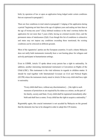 18
birth, by operation of law or upon an application being lodged under certain conditions
that are expressed in paragraph 2.
There are four conditions in total stated at paragraph 2: lodging of the application during
a period “beginning not later than at the age of eighteen years and ending not later than at
the age of twenty-one years” (2)(a), habitual residence in the state‟s territory before the
application for not more than 5 years (2)(b), having no criminal records (2)(c), and the
permanent status of statelessness (2)(d). Even though this list of conditions is exhaustive
and states may not impose any conditions exceeding those mentioned, the existing
conditions can be criticized on different grounds.
Most of the signatories‟ parties are the European countries. It such a shame Malaysia
does not ratify both instruments ironically host a vast hosting place for refugees and
actively participate in humanitarian settings.
Even in UDHR, Article 15 spoke about every person has a right to nationality. In
addition, another interesting international instrument is Convention on Rights of the
Child (CRC). This instrument is the vital reference in regards to children matter. It
should be read together with International Covenant on Civil and Political Rights
(ICCPR) where the instrument clearly stated in Article 24 that every child shall have right
to nationality.
“Every child shall have, without any discrimination […] the right to such
measures of protection as are required by his status as a minor, on the part of
his family, society and State. Every child shall be registered immediately after
birth and shall have a name. Every child has the right to acquire a nationality.”
Regrettably again, this crucial instrument is not acceded by Malaysia on the ground
that the domestic law has to be changed in order to adopt this UN treaties.
 