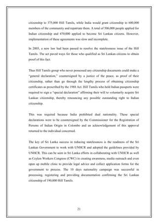 21
citizenship to 375,000 Hill Tamils, while India would grant citizenship to 600,000
members of the community and repatriate them. A total of 506,000 people applied for
Indian citizenship and 470,000 applied to become Sri Lankan citizens. However,
implementation of these agreements was slow and incomplete.
In 2003, a new law had been passed to resolve the statelessness issue of the Hill
Tamils. The act paved ways for those who qualified as Sri Lankan citizens to obtain
proof of this fact.
Thus Hill Tamils group who never possessed any citizenship documents could make a
“general declaration,” countersigned by a justice of the peace, as proof of their
citizenship, rather than go through the lengthy process of obtaining citizenship
certificates as prescribed by the 1988 Act. Hill Tamils who held Indian passports were
required to sign a “special declaration” affirming their will to voluntarily acquire Sri
Lankan citizenship, thereby renouncing any possible outstanding right to Indian
citizenship.
This was required because India prohibited dual nationality. These special
declarations were to be countersigned by the Commissioner for the Registration of
Persons of Indian Origin in Colombo and an acknowledgement of this approval
returned to the individual concerned.
The key of Sri Lanka success in reducing statelessness is the readiness of the Sri
Lankan Government to work with UNHCR and adopted the guidelines provided by
UNHCR. This can be seen in Sri Lanka efforts in collaborating with UNHCR as well
as Ceylon Workers Congress (CWC) in creating awareness, media outreach and even
open up mobile clinic to provide legal advice and collect application forms for the
government to process. The 10 days nationality campaign was successful in
processing, registering and providing documentation confirming the Sri Lankan
citizenship of 190,000 Hill Tamils.
 