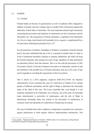 22
3.2 EUROPE
3.2.1 Finland
Finland stands out because of good practice as well. It explicitly offers safeguard to
children of parents who have refugee status or another form of protection against the
authorities of their State of nationality. The most important national legal instruments
concerning the prevention and reduction of statelessness are the Constitution and the
Nationality Act. The acquisition of Finnish nationality is regulated in the Nationality
Act. It is to a large extent based on the principle of jus sanguinis, complemented by a
few provisions reflecting the principle of jus soli31
.
For the protection of children, foundlings in Finland is considered a Finnish national
until it has been established that she or he is a national of another State. In order to
avoid a conditional nationality situation to continue indefinitely, the child will keep
the Finnish nationality after turning five years of age, regardless of what information
on nationality follows from that moment. This is in line with the provisions of 1961
Convention (Article 2) and the European Convention on Nationality (Article 6) and
the limitation of the possible loss of Finnish nationality only up to five years of age
can be regarded as exceeding the requirements of the Conventions.
This is shown in a 2012 judgment, Judgment KHO:2012:28104, the Supreme
Administrative Court considered the case of a child born in Finland of two foreign
parents of different nationalities and the right of Migri to determine the citizenship
status of the child in this case. The Court concluded that, even though it is not
explicitly mentioned in the Nationality Act or Decree, one of the aims of citizenship
status determination is prevention of statelessness, and the role of Migri in
determining citizenship status was critical to the prevention of statelessness in
situations where the nationality of a child born in Finland may be unclear.
The case of Finland shows that in addition to safeguards in nationality law, protection
against statelessness at birth requires effective implementation mechanisms. This
31
Anne Laakko, “ Mapping Statelessness in Finland”, UNHCR, https://www.statelessness.eu/blog/finland-
%E2%80%93-champion-making-addressing-statelessness
 