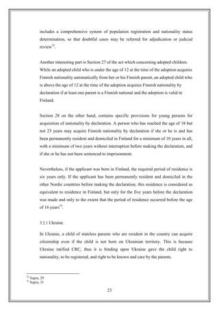 23
includes a comprehensive system of population registration and nationality status
determination, so that doubtful cases may be referred for adjudication or judicial
review32
.
Another interesting part is Section 27 of the act which concerning adopted children.
While an adopted child who is under the age of 12 at the time of the adoption acquires
Finnish nationality automatically from her or his Finnish parent, an adopted child who
is above the age of 12 at the time of the adoption acquires Finnish nationality by
declaration if at least one parent is a Finnish national and the adoption is valid in
Finland.
Section 28 on the other hand, contains specific provisions for young persons for
acquisition of nationality by declaration. A person who has reached the age of 18 but
not 23 years may acquire Finnish nationality by declaration if she or he is and has
been permanently resident and domiciled in Finland for a minimum of 10 years in all,
with a minimum of two years without interruption before making the declaration, and
if she or he has not been sentenced to imprisonment.
Nevertheless, if the applicant was born in Finland, the required period of residence is
six years only. If the applicant has been permanently resident and domiciled in the
other Nordic countries before making the declaration, this residence is considered as
equivalent to residence in Finland, but only for the five years before the declaration
was made and only to the extent that the period of residence occurred before the age
of 16 years33
.
3.2.1 Ukraine
In Ukraine, a child of stateless parents who are resident in the country can acquire
citizenship even if the child is not born on Ukrainian territory. This is because
Ukraine ratified CRC, thus it is binding upon Ukraine gave the child right to
nationality, to be registered, and right to be known and care by the parents.
32
Supra, 29
33
Supra, 31
 