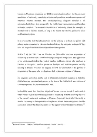 24
Moreover, Ukrainian citizenship law 2001 in some situations allows for the automatic
acquisition of nationality, coexisting with the safeguard that already encompasses all
otherwise stateless children. This all-encompassing safeguard however is not
automatic, but follows from a request by the child‟s legal representatives and based on
territories, Article 8. The automatic acquisition of nationality relates, for example, to
children born to stateless parents, as long as the parents have lawful grounds to reside
on Ukrainian territory.
It is newsworthy fact that children born on the territory to at least one parent with
refugee status or asylum in Ukraine also benefit from the automatic safeguard if they
have not acquired another citizenship at birth via the parents.
Article 7 of the 2001 Law on Ukraine on Citizenship provides acquisition of
citizenship by birth which a combination of jus sanguinis and jus soli. The application
of jus soli is manifested in the event of stateless children; a person who was born in
Ukraine to foreigners, stateless person or foreigner and stateless person lawfully
residing in Ukraine who has not acquire by birth the citizenship of his parents or
citizenship of the parent who is a foreigner shall be deemed a citizen of Ukraine.
Jus sanguinis application can be seen in Ukrainian citizenship is granted at birth to a
child whose one parent or both parents at the time of the child‟s birth were citizens of
Ukraine regardless the place of the child birth.
It should be noted that, there is a slightly difference between Article 7 and Article 8
where Article 7 gives automatic acquisition of citizenship by birth following the need
of the parent‟s status and residence in Ukraine. Conversely in Article 8 the right to
acquire citizenship is through territorial origin and neither absence of ground for child
acquisition neither the status of parents nor the legality of their residence in Ukraine34
.
34
Krystena Kolesen, “ Tackling Childhood Statelessness in Ukraine”, June 2015
 