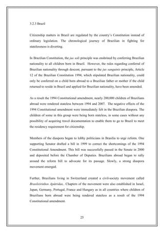 25
3.2.3 Brazil
Citizenship matters in Brazil are regulated by the country‟s Constitution instead of
ordinary legislation. The chronological journey of Brazilian in fighting for
statelessness is diverting.
In Brazilian Constitution, the jus soli principle was enshrined by conferring Brazilian
nationality to all children born in Brazil. However, the rules regarding conferral of
Brazilian nationality through descent, pursuant to the jus sanguinis principle, Article
12 of the Brazilian Constitution 1994, which stipulated Brazilian nationality, could
only be conferred on a child born abroad to a Brazilian father or mother if the child
returned to reside in Brazil and applied for Brazilian nationality, have been amended.
As a result the 1994 Constitutional amendment, nearly 200,000 children of Brazilians
abroad were rendered stateless between 1994 and 2007. The negative effects of the
1994 Constitutional amendment were immediately felt in the Brazilian diaspora. The
children of some in this group were being born stateless, in some cases without any
possibility of acquiring travel documentation to enable them to go to Brazil to meet
the residency requirement for citizenship.
Members of the diaspora began to lobby politicians in Brasilia to urge reform. One
supporting Senator drafted a bill in 1999 to correct the shortcomings of the 1994
Constitutional Amendment. This bill was successfully passed in the Senate in 2000
and deposited before the Chamber of Deputies. Brazilians abroad began to rally
around the reform bill to advocate for its passage. Slowly, a strong diaspora
movement emerged.
Further, Brazilians living in Switzerland created a civil-society movement called
Brasileirinhos Apátridas,. Chapters of the movement were also established in Israel,
Japan, Germany, Portugal, France and Hungary as in all countries where children of
Brazilians born abroad were being rendered stateless as a result of the 1994
Constitutional amendment.
 