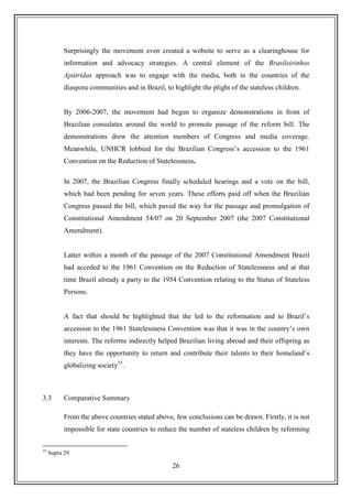 26
Surprisingly the movement even created a website to serve as a clearinghouse for
information and advocacy strategies. A central element of the Brasileirinhos
Apátridas approach was to engage with the media, both in the countries of the
diaspora communities and in Brazil, to highlight the plight of the stateless children.
By 2006-2007, the movement had begun to organize demonstrations in front of
Brazilian consulates around the world to promote passage of the reform bill. The
demonstrations drew the attention members of Congress and media coverage.
Meanwhile, UNHCR lobbied for the Brazilian Congress‟s accession to the 1961
Convention on the Reduction of Statelessness.
In 2007, the Brazilian Congress finally scheduled hearings and a vote on the bill,
which had been pending for seven years. These efforts paid off when the Brazilian
Congress passed the bill, which paved the way for the passage and promulgation of
Constitutional Amendment 54/07 on 20 September 2007 (the 2007 Constitutional
Amendment).
Latter within a month of the passage of the 2007 Constitutional Amendment Brazil
had acceded to the 1961 Convention on the Reduction of Statelessness and at that
time Brazil already a party to the 1954 Convention relating to the Status of Stateless
Persons.
A fact that should be highlighted that the led to the reformation and to Brazil‟s
accession to the 1961 Statelessness Convention was that it was in the country‟s own
interests. The reforms indirectly helped Brazilian living abroad and their offspring as
they have the opportunity to return and contribute their talents to their homeland‟s
globalizing society35
.
3.3 Comparative Summary
From the above countries stated above, few conclusions can be drawn. Firstly, it is not
impossible for state countries to reduce the number of stateless children by reforming
35
Supra 29
 