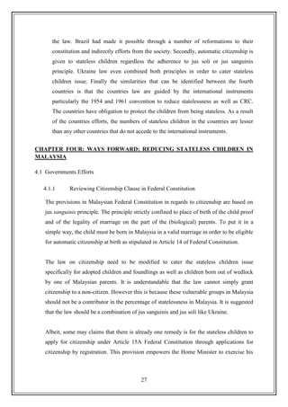 27
the law. Brazil had made it possible through a number of reformations to their
constitution and indirectly efforts from the society. Secondly, automatic citizenship is
given to stateless children regardless the adherence to jus soli or jus sanguinis
principle. Ukraine law even combined both principles in order to cater stateless
children issue. Finally the similarities that can be identified between the fourth
countries is that the countries law are guided by the international instruments
particularly the 1954 and 1961 convention to reduce statelessness as well as CRC.
The countries have obligation to protect the children from being stateless. As a result
of the countries efforts, the numbers of stateless children in the countries are lesser
than any other countries that do not accede to the international instruments.
CHAPTER FOUR: WAYS FORWARD; REDUCING STATELESS CHILDREN IN
MALAYSIA
4.1 Governments Efforts
4.1.1 Reviewing Citizenship Clause in Federal Constitution
The provisions in Malaysian Federal Constitution in regards to citizenship are based on
jus sanguinis principle. The principle strictly confined to place of birth of the child proof
and of the legality of marriage on the part of the (biological) parents. To put it in a
simple way, the child must be born in Malaysia in a valid marriage in order to be eligible
for automatic citizenship at birth as stipulated in Article 14 of Federal Constitution.
The law on citizenship need to be modified to cater the stateless children issue
specifically for adopted children and foundlings as well as children born out of wedlock
by one of Malaysian parents. It is understandable that the law cannot simply grant
citizenship to a non-citizen. However this is because these vulnerable groups in Malaysia
should not be a contributor in the percentage of statelessness in Malaysia. It is suggested
that the law should be a combination of jus sanguinis and jus soli like Ukraine.
Albeit, some may claims that there is already one remedy is for the stateless children to
apply for citizenship under Article 15A Federal Constitution through applications for
citizenship by registration. This provision empowers the Home Minister to exercise his
 