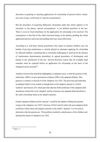28
discretion in granting or rejecting applications for citizenship of persons below twenty-
one years of age, on the basis of „special circumstances‟.
But the procedure of acquiring Malaysian citizenship under this article appears to be
uncertain, as the phrase „special circumstances‟ is not defined anywhere in the law.
There is even no fixed timeframe for the application for citizenship to be resolved. The
consequence is that fate of the child concerned hangs in the balance pending the whole
application process and court proceedings that may ensue afterwards.
According to a well know family practitioner who expert in stateless children case, the
burden of proving statelessness is entirely placed on claimants applying for citizenship
for affected children, something that is extremely challenging in itself given the absence
of statelessness determination procedures or agreed procedures of discharging such
burden to the satisfaction of the law. Several decisions concur that all available legal
remedies must be explored before an application for citizenship on the basis of the
safeguard can be asserted36
.
Another criticism that should be highlighted, in adoption cases, is that the practise of the
authorities, NRD is to give permanent residence (PR) to the adopted children. This
practise is contrary to Section 9 of the Adoption Act 1952. The provision provided that
an adopted child is to be treated as though born to the adoptive parents in „lawful
wedlock‟ and Section 25A which provides that the birth certificate of the adopted child
should not contain the word „adopted‟ and by extension, the adopted child should have
the same citizenship status as his adoptive parents.
Further adopted children lawful “parents” would be the adoptive Malaysian parents,
owing to the Adoption Act 1952‟s Sections 25A(5) and (6) where the post-adoption birth
certificate which names the adoptive parents as the child‟s “parents” is to be used to
determine who the parents are. This problem resulted to statelessness of the children and
defeated the intent of Adoption Act 1952.
36
Supra, 17
 