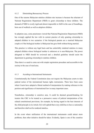 29
4.1.2 Diminishing Bureaucracy Process
One of the reasons Malaysian stateless children rate increase is because the reluctant of
National Registration Department (NRD) to grant citizenship to these children. The
demand of NRD is overly rigid and almost impossible to fulfil in the case of foundlings,
born out of wedlock as well as adoption children.
In adoption case, some practioners viewed that National Registration Department (NRD)
has wrongly applied the law with its current practice of only granting citizenship to
adopted children in two scenarios: if the biological parents are a married Malaysian
couple or if the biological mother is Malaysian but gave birth without being married.
This practice is without any legal basis and has unlawfully rendered stateless to many
adopted children whose biological mother is unknown or is non-Malaysian. The power
delegated to NRD should be reviewed and a detailed guideline should assist the
department in granting citizenship to stateless children.
Thus there is a need to come out with simple registration procedure and accessible to the
society in the case of rural area.
4.1.3 Acceding to International Instruments
Constitutionally the Federal Constitution does not require the Malaysian courts to take
judicial notice of the international human rights instruments. There have been cases
where Courts have adopted a liberal method of interpretation by making reference to the
position and significance of international law in many important cases.
Nonetheless, citizenship is sensitive area. It could be deemed ground-breaking for
treaties like CRC to be treated as a persuasive source of judicial interpretation of the
related constitutional provisions, for example, by having regard to the best interests of
the child principle in its Article 3(1) will uphold that every child has to have a nationality
and therefore shall not be rendered stateless.
In the event where ratification of the international instruments could attract more
problems, then other initiative should be taken. Evidently, Spain is one of the countries
 