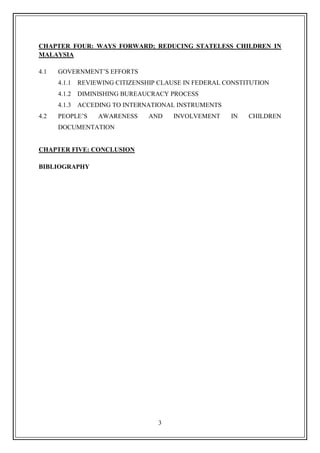 3
CHAPTER FOUR: WAYS FORWARD; REDUCING STATELESS CHILDREN IN
MALAYSIA
4.1 GOVERNMENT‟S EFFORTS
4.1.1 REVIEWING CITIZENSHIP CLAUSE IN FEDERAL CONSTITUTION
4.1.2 DIMINISHING BUREAUCRACY PROCESS
4.1.3 ACCEDING TO INTERNATIONAL INSTRUMENTS
4.2 PEOPLE‟S AWARENESS AND INVOLVEMENT IN CHILDREN
DOCUMENTATION
CHAPTER FIVE: CONCLUSION
BIBLIOGRAPHY
 