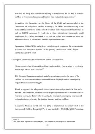 30
that does not ratify both conventions relating to statelessness but the rate of stateless
children in Spain is smaller compared to other state parties to the conventions37
.
In addition, the Committee on the Rights of the Child had recommended to the
Government of Malaysia to consider acceding to the 1954 Convention relating to the
Status of Stateless Persons and the 1961 Convention on the Reduction of Statelessness as
well as ICCPR. Accession by Malaysia to these international instruments would
supplement the existing framework to prevent and reduce statelessness and avoid the
detrimental effects of statelessness on these unprotected children.
Besides that children NGOs and activists played their role by pushing the government to
place the “best interests of the child” as the “primary consideration” in tackling the
statelessness children issue.
4.2 People‟s Awareness & Involvement in Children Documentation
Birth registration is a ticket to citizenship according to Unity Dow a Judge, or previously
human right activist from Botswana38
.
This illustrated that documentation is a vital process in determining the status of the
children. To reduce the number of stateless children, the people should also be partly
responsible in this endless struggle.
Thus it is suggested that a large-scale birth registration campaigns should be done such
what Sri Lanka had done, where the state even provide mobile clinic to accommodate the
rural area society, the Tamil Hills. Evidently, the practice of campaigning awareness of
registration improved greatly the situation for many stateless children.
In addition, Malaysia should also be a party to international endeavour which is the
Unregistered Children Project (UCP). It was founded by UNICEF, NGO Committee.
37
Supra, 20
38
Unity Dow, “Birth Registration: The First Right”, Civil Commentary, The Progress of Nations 1998
 