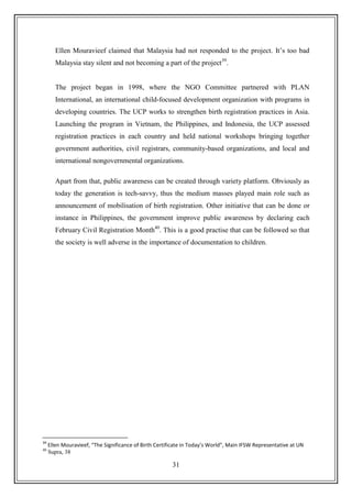 31
Ellen Mouravieef claimed that Malaysia had not responded to the project. It‟s too bad
Malaysia stay silent and not becoming a part of the project39
.
The project began in 1998, where the NGO Committee partnered with PLAN
International, an international child-focused development organization with programs in
developing countries. The UCP works to strengthen birth registration practices in Asia.
Launching the program in Vietnam, the Philippines, and Indonesia, the UCP assessed
registration practices in each country and held national workshops bringing together
government authorities, civil registrars, community-based organizations, and local and
international nongovernmental organizations.
Apart from that, public awareness can be created through variety platform. Obviously as
today the generation is tech-savvy, thus the medium masses played main role such as
announcement of mobilisation of birth registration. Other initiative that can be done or
instance in Philippines, the government improve public awareness by declaring each
February Civil Registration Month40
. This is a good practise that can be followed so that
the society is well adverse in the importance of documentation to children.
39
Ellen Mouravieef, “The Significance of Birth Certificate in Today’s World”, Main IFSW Representative at UN
40
Supra, 38
 