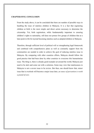32
CHAPTER FIVE: CONCLUSION
From the study above, it can be concluded that there are number of possible ways in
handling the issue of stateless children in Malaysia. It is a fact that registering
children at birth is the most simple and direct action necessary to determine the
citizenship. Yet, birth registration, while fundamentally important to ensuring
children‟s rights to nationality, still does not protect few groups of children that at a
later point in life for myriad becoming stateless such as adopted children in Malaysia.
Therefore, through sufficient level of political will or strengthening legal framework
and combined with comprehensive plans as well as constantly support from the
communities are needed in order to achieve the goal of reducing stateless issue in
Malaysia. By comparing with other countries efforts, Malaysia should follow the
good practice that had been done by other countries to overcome this humanitarian
issue. The thing is, there is already good example set around the world, Malaysia just
need to be alert and come out with a solutions. Some may view that statelessness in
Malaysia is not a severe issue to be review. But then, one should know that, minor
issue that is overlook will become a major issue later, an ounce of prevention is worth
a pound of cure.
 