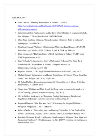 33
BIBLIOGRAPHY
 Anne Laakko, “ Mapping Statelessness in Finland”, UNHCR,
https://www.statelessness.eu/blog/finland-%E2%80%93-champion-making-
addressing-statelessness
 Catherine Allerton, “Statelessness and the Lives of the Children of Migrants in Sabah,
East Malaysia.”, Tilburg Law Review 19 (2014) 26-34
 Child Right Coalition Malaysia, “Status Report on Children‟s Right in Malaysia”,
report paper, December 2012
 Dina Imam Supaat, “Refugees Children under Malaysian Legal Framework”, UUM
Journal of Legal Studies, ISSN: 2229-984 X, vol. 4, 2014, pp. 118-148.
 Ellen Mouravieef, “The Significance of Birth Certificate in Today‟s World”, Main
IFSW Representative at UN
 Ileen Verbeek, “A Comparative Study of Safeguards To Ensure The Right To A
Nationality For Children Born In Europe”, European Network on
Statelessness,(working paper 01/16)
 Krystena Kolesen, “ Tackling Childhood Statelessness in Ukraine”, June 2015
 Michael Foster,” Statelessness as a Human Rights Issue: A Concept Whose Time Has
Come”, Int J Refugee Law (2016) 28 (4): 564
 Mr Roland Schärer, Promoting Acquisition Of Citizenship : As A Means To Reduce
Statelessness, 18 October 2016
 Nancy Jane, “Children and Their Search for Home; what it means to be stateless in
the 21st
century”, (Thesis, Harvard University, July 2012)
 Olivier Willem Vonk and et al, “Protection Against Statelessness: Trends And
Regulations In Europe”, European University Institute, May 2013
 Raymond Mah and Chloe Lim Yen Hwa, “, Citizenship for Adopted Children –
Malaysian Perspective”, [2013] 1 MLJ xiii
 Rebecca Wolozin, “Citizenship Issues and Issuing Citizenship: A Case Study of Sri
Lanka‟s Citizenship Laws in a Global Context,” (thesis, Harvard Law School, 2015)
 Rodziana Mohamed Razali, “Addressing Statelessness in Malaysia: New Hope and
Remaining Challenges” (Working paper No. No. 2017/9). Institute on Statelessness
and Inclusion, 2017
 