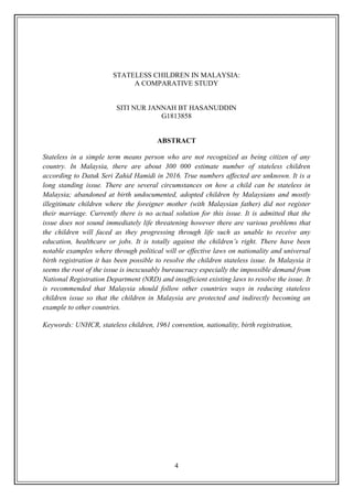 4
STATELESS CHILDREN IN MALAYSIA:
A COMPARATIVE STUDY
SITI NUR JANNAH BT HASANUDDIN
G1813858
ABSTRACT
Stateless in a simple term means person who are not recognized as being citizen of any
country. In Malaysia, there are about 300 000 estimate number of stateless children
according to Datuk Seri Zahid Hamidi in 2016. True numbers affected are unknown. It is a
long standing issue. There are several circumstances on how a child can be stateless in
Malaysia; abandoned at birth undocumented, adopted children by Malaysians and mostly
illegitimate children where the foreigner mother (with Malaysian father) did not register
their marriage. Currently there is no actual solution for this issue. It is admitted that the
issue does not sound immediately life threatening however there are various problems that
the children will faced as they progressing through life such as unable to receive any
education, healthcare or jobs. It is totally against the children’s right. There have been
notable examples where through political will or effective laws on nationality and universal
birth registration it has been possible to resolve the children stateless issue. In Malaysia it
seems the root of the issue is inexcusably bureaucracy especially the impossible demand from
National Registration Department (NRD) and insufficient existing laws to resolve the issue. It
is recommended that Malaysia should follow other countries ways in reducing stateless
children issue so that the children in Malaysia are protected and indirectly becoming an
example to other countries.
Keywords: UNHCR, stateless children, 1961 convention, nationality, birth registration,
 