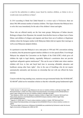 6
a need for the authorities to address issues faced by stateless children, as failure to do so
would create more problems in future5
.
In 2016 according to Datuk Seri Zahid Hamidi in a written reply to Parliament, there are
about 300, 000 estimate number of stateless children. This figure illustrate that Malaysia have
to solve this issue immediately for the sake of the children‟s future and rights.
Those who are affected mainly are the four main groups; Malaysians of Indian descent;
Rohingya refugees from Myanmar; the nomadic boat-dwellers known as Bajau Laut or Sama
Dilaut; and children of refugees and migrants and those born out of wedlock or illegitimate
children where the foreigner mother (with Malaysian father) did not register their marriage as
well as non-Malaysian adopted children.
It is pertinent to note that Malaysia is not a state party to 1954 and 1961 conventions relating
to stateless, thus the protection against stateless children is in slow paced efforts. Even though
Malaysia has adopted the Convention on the Rights of the Child (CRC) which gives all
children the right to legal identity, regrettably Malaysia‟s constitution does not provide
significant safeguards against statelessness6
. This can be seen in Sabah state where stateless
children still lives in fear and faced hard time in accessing affordable education and
healthcare among other basic rights7
. Also in the case of foundlings who do not require
automatically nationality and decisions on citizenship that rest with one official the home
minister.
Concern with this long standing issue, numerous non-governmental bodies like SUHAKAM8
,
SUARAM9
called out for immediate solution so that this vulnerable group fundamental rights
5
(2018, October 1). UN expert urges Malaysia to do more on stateless children, underage marriage. FMT.
Retrieved October 2, 2018, from https://www.freemalaysiatoday.com/category/nation/2018/10/01/un-
expert-urges-malaysia-to-do-more-on-stateless-children-underage-marriage/
6
Kate Mayberry, (2014, July 16). Malaysia's stateless children in legal limbo. Al Jazeera. Retrieved from
https://www.aljazeera.com/indepth/features/2014/07/malaysia-stateless-children-legal-limbo-
20147149248312626.html
7
Augustin, R. (2018, April 17). How to reduce stateless numbers in Sabah. FMT.Retrieved from
https://www.freemalaysiatoday.com/category/nation/2018/04/17/how-to-reduce-stateless-numbers-in-
sabah/
8
The Human Rights Commission of Malaysia (SUHAKAM) was established by Parliament under the Human
Rights Commission of Malaysia Act 1999, Act 597.
 