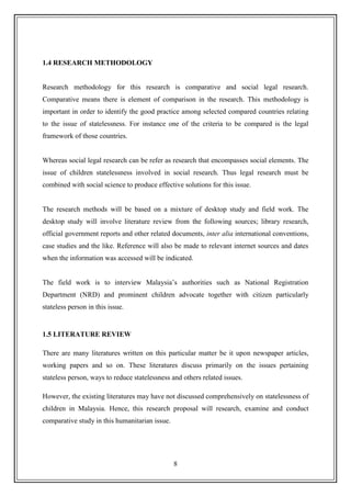 8
1.4 RESEARCH METHODOLOGY
Research methodology for this research is comparative and social legal research.
Comparative means there is element of comparison in the research. This methodology is
important in order to identify the good practice among selected compared countries relating
to the issue of statelessness. For instance one of the criteria to be compared is the legal
framework of those countries.
Whereas social legal research can be refer as research that encompasses social elements. The
issue of children statelessness involved in social research. Thus legal research must be
combined with social science to produce effective solutions for this issue.
The research methods will be based on a mixture of desktop study and field work. The
desktop study will involve literature review from the following sources; library research,
official government reports and other related documents, inter alia international conventions,
case studies and the like. Reference will also be made to relevant internet sources and dates
when the information was accessed will be indicated.
The field work is to interview Malaysia‟s authorities such as National Registration
Department (NRD) and prominent children advocate together with citizen particularly
stateless person in this issue.
1.5 LITERATURE REVIEW
There are many literatures written on this particular matter be it upon newspaper articles,
working papers and so on. These literatures discuss primarily on the issues pertaining
stateless person, ways to reduce statelessness and others related issues.
However, the existing literatures may have not discussed comprehensively on statelessness of
children in Malaysia. Hence, this research proposal will research, examine and conduct
comparative study in this humanitarian issue.
 