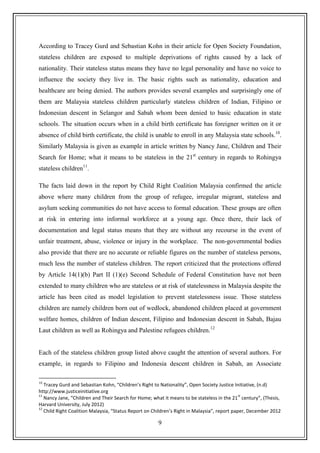 9
According to Tracey Gurd and Sebastian Kohn in their article for Open Society Foundation,
stateless children are exposed to multiple deprivations of rights caused by a lack of
nationality. Their stateless status means they have no legal personality and have no voice to
influence the society they live in. The basic rights such as nationality, education and
healthcare are being denied. The authors provides several examples and surprisingly one of
them are Malaysia stateless children particularly stateless children of Indian, Filipino or
Indonesian descent in Selangor and Sabah whom been denied to basic education in state
schools. The situation occurs when in a child birth certificate has foreigner written on it or
absence of child birth certificate, the child is unable to enroll in any Malaysia state schools.10
.
Similarly Malaysia is given as example in article written by Nancy Jane, Children and Their
Search for Home; what it means to be stateless in the 21st
century in regards to Rohingya
stateless children11
.
The facts laid down in the report by Child Right Coalition Malaysia confirmed the article
above where many children from the group of refugee, irregular migrant, stateless and
asylum seeking communities do not have access to formal education. These groups are often
at risk in entering into informal workforce at a young age. Once there, their lack of
documentation and legal status means that they are without any recourse in the event of
unfair treatment, abuse, violence or injury in the workplace. The non-governmental bodies
also provide that there are no accurate or reliable figures on the number of stateless persons,
much less the number of stateless children. The report criticized that the protections offered
by Article 14(1)(b) Part II (1)(e) Second Schedule of Federal Constitution have not been
extended to many children who are stateless or at risk of statelessness in Malaysia despite the
article has been cited as model legislation to prevent statelessness issue. Those stateless
children are namely children born out of wedlock, abandoned children placed at government
welfare homes, children of Indian descent, Filipino and Indonesian descent in Sabah, Bajau
Laut children as well as Rohingya and Palestine refugees children.12
Each of the stateless children group listed above caught the attention of several authors. For
example, in regards to Filipino and Indonesia descent children in Sabah, an Associate
10
Tracey Gurd and Sebastian Kohn, “Children’s Right to Nationality”, Open Society Justice Initiative, (n.d)
http://www.justiceinitiative.org
11
Nancy Jane, “Children and Their Search for Home; what it means to be stateless in the 21
st
century”, (Thesis,
Harvard University, July 2012)
12
Child Right Coalition Malaysia, “Status Report on Children’s Right in Malaysia”, report paper, December 2012
 