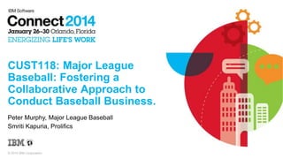 © 2014 IBM Corporation
CUST118: Major League
Baseball: Fostering a
Collaborative Approach to
Conduct Baseball Business.
Peter Murphy, Major League Baseball
Smriti Kapuria, Prolifics
 