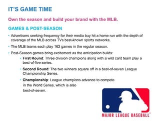 • Advertisers seeking frequency for their media buy hit a home run with the depth of
coverage of the MLB across TVs best-known sports networks.
• The MLB teams each play 162 games in the regular season.
• Post-Season games bring excitement as the anticipation builds:
• First Round: Three division champions along with a wild card team play a
best-of-five series.
• Second Round: The two winners square off in a best-of-seven League
Championship Series.
• Championship: League champions advance to compete
in the World Series, which is also
best-of-seven.
GAMES & POST-SEASON
IT’S GAME TIME
Own the season and build your brand with the MLB.
 