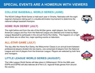 SPECIAL EVENTS ARE A HOMERUN WITH VIEWERS
COLLEGE BASEBALL WORLD SERIES (JUNE)
HOME RUN DERBY (JULY)
ALL-STAR GAME (JULY)
The day after the Home Run Derby, the Midsummer Classic is an annual event between
professional players divided into two teams, one comprised of players from the National
League and one of players from the American League. Players are selected by both fans
and managers.
The night before and from the site of the All-Star game, eight players, four from the
American League and four from the National League are selected and invited by Major
League Baseball to participate in the annual Home Run Derby. This happens on a night
when there are no other live, major sporting events on television.
The NCAA College World Series is held each year in Omaha, Nebraska with the eight
regional champions taking part in a double-elimination tournament to determine the
national college baseball champion.
LITTLE LEAGUE WORLD SERIES (AUGUST)
The Little League World Series will take place in Williamsport, PA for the 68th year.
ESPN and ESPN2 will also televise all of the U.S. regional finals games from around
the country.
 