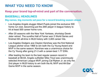 WHAT YOU NEED TO KNOW
BASEBALL HEADLINES
Big names, big moments set pace for a record breaking season ahead.
• Out of 2,430 games played during the 2015 MLB regular season, there were
7 no-hitters thrown, and Washington Nationals pitcher Max Scherzer threw
two of them. It’s only the 6th time in the league’s 147-year history that one
pitcher has thrown 2 no-hitters in the same season.
• Boston Red Sox slugger David Ortiz joined the exclusive “500 Club” in
September, becoming just the 27th player in history to hit at least 500 career
home runs. Albert Pujols had been the most recent member, reaching 500
during the 2014 season.
• All four players of the year were first-time award-winners, with MVP Awards
given to Bryce Harper (National League) and Josh Donaldson (American
League), and Cy Young Awards given to pitchers Jake Arrieta (National
League) and Dallas Keuchel (American League).
• Rob Manfred became the 10th Commissioner of Baseball in MLB’s history.
Manfred succeeded Bud Selig, who retired after serving 23 years as
commissioner.
Keep your brand top-of-mind and part of the conversation.
 