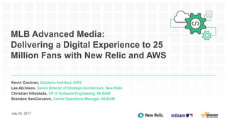 MLB Advanced Media:
Delivering a Digital Experience to 25
Million Fans with New Relic and AWS
Kevin Cochran, Solutions Architect, AWS
Lee Atchison, Senior Director of Strategic Architecture, New Relic
Christian Villoslada, VP of Software Engineering, MLBAM
Brandon SanGiovanni, Senior Operations Manager, MLBAM
July 25, 2017
 