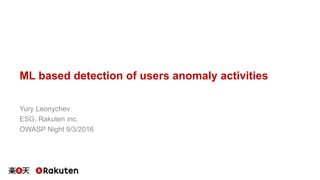 ML based detection of users anomaly activities
Yury Leonychev
ESG, Rakuten inc.
OWASP Night 9/3/2016
 