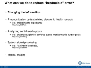 June 15, 2022 Twitter: @MaartenvSmeden
What can we do to reduce “irreducible” error?
• Changing the information
• Prognostication by text mining electronic health records
• e.g. predicting life expectancy
https://bit.ly/2k8Ao8e
• Analyzing social media posts
• e.g. pharmacovigilance, adverse events monitoring via Twitter posts
https://bit.ly/2m0KKrg
• Speech signal processing
• e.g. Parkinson‟s disease,
https://bit.ly/2v3ZdHR
• Medical imaging
 