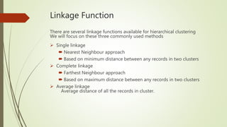 Linkage Function
There are several linkage functions available for hierarchical clustering
We will focus on these three commonly used methods
 Single linkage
 Nearest Neighbour approach
 Based on minimum distance between any records in two clusters
 Complete linkage
 Farthest Neighbour approach
 Based on maximum distance between any records in two clusters
 Average linkage
Average distance of all the records in cluster.
 