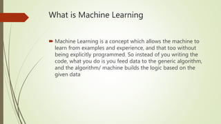 What is Machine Learning
 Machine Learning is a concept which allows the machine to
learn from examples and experience, and that too without
being explicitly programmed. So instead of you writing the
code, what you do is you feed data to the generic algorithm,
and the algorithm/ machine builds the logic based on the
given data
 