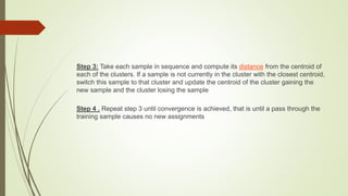 Step 3: Take each sample in sequence and compute its distance from the centroid of
each of the clusters. If a sample is not currently in the cluster with the closest centroid,
switch this sample to that cluster and update the centroid of the cluster gaining the
new sample and the cluster losing the sample
Step 4 . Repeat step 3 until convergence is achieved, that is until a pass through the
training sample causes no new assignments
 
