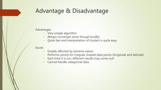 Advantage & Disadvantage
Advantages
• Very simple algorithm
• Always converges (even though locally)
• Quite fast and interpretation of clusters is quite easy
Issues
• Greatly affected by extreme values
• Performs poorly for irregular shaped data points (longitude and latitude)
• Each time it is run, different results may come out!
• Cannot handle categorical data
 