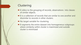 Clustering
 It refers to the grouping of records, observations into classes
of similar objects.
 It is a collection of records that are similar to one another and
dissimilar to records in other clusters.
 No target variable for clustering
 It segments the entire dataset into homogeneous subgroups
where similarity within cluster is maximized and outside
cluster is minimized
 