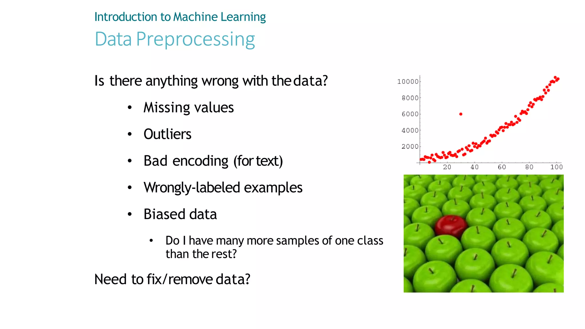 DataPreprocessing
Is there anything wrong with thedata?
• Missing values
• Outliers
• Bad encoding (fortext)
• Wrongly-labeled examples
• Biased data
• Do I have many more samples of one class
than the rest?
Need to fix/remove data?
Introduction to Machine Learning
 