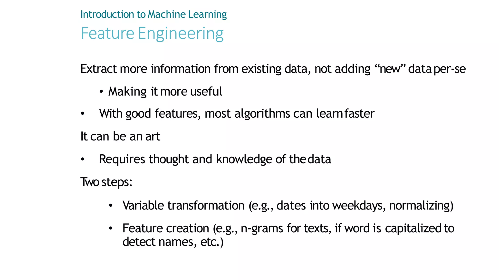 Introduction to Machine Learning
FeatureEngineering
Extract more information from existing data, not adding “new”dataper-se
• Making it more useful
• With good features, most algorithms can learnfaster
It can be an art
• Requires thought and knowledge of thedata
T
wo steps:
• Variable transformation (e.g., dates into weekdays, normalizing)
• Feature creation (e.g., n-grams for texts, if word is capitalizedto
detect names, etc.)
 