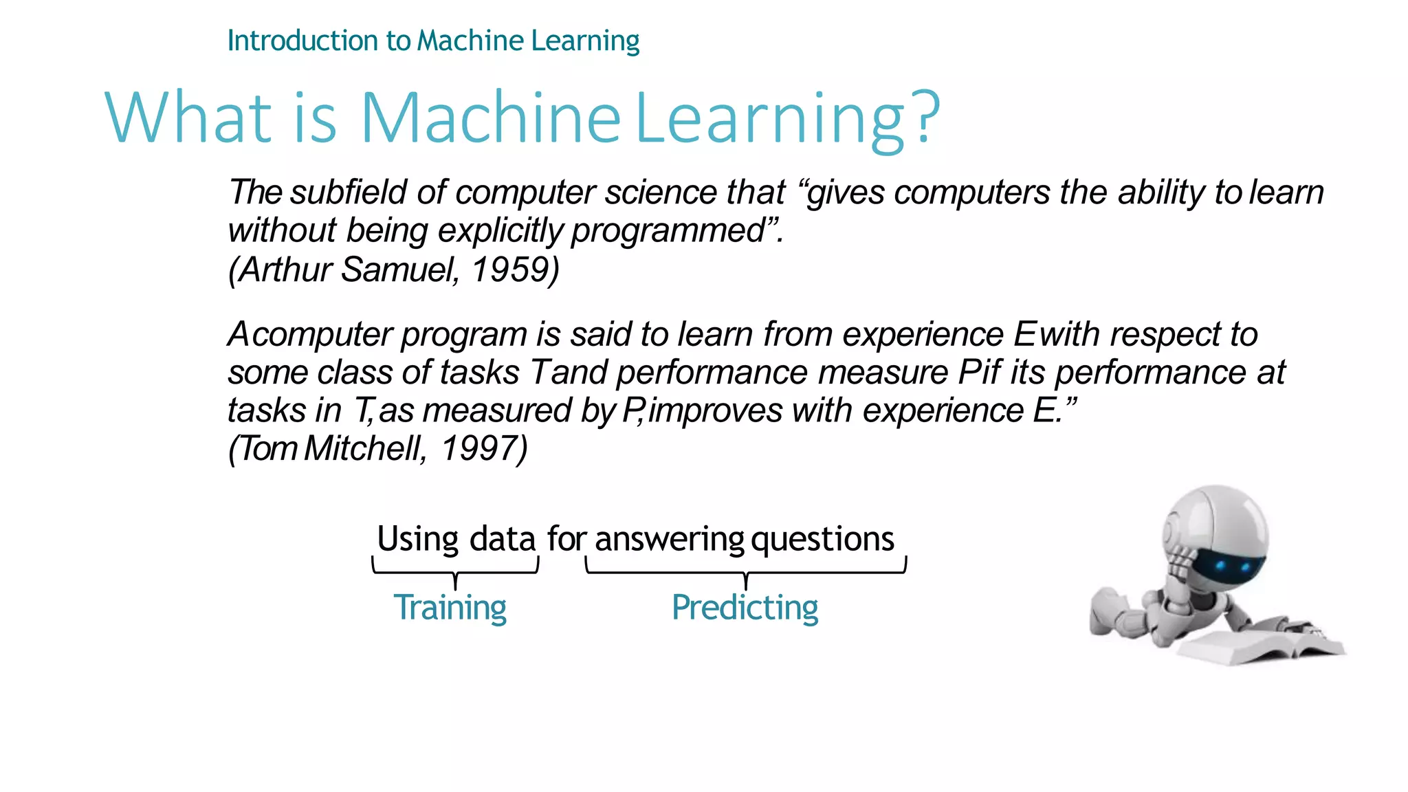 What is MachineLearning?
Introduction to Machine Learning
The subfield of computer science that “gives computers the ability to learn
without being explicitly programmed”.
(Arthur Samuel, 1959)
Acomputer program is said to learn from experience Ewith respect to
some class of tasks Tand performance measure Pif its performance at
tasks in T,as measured by P
,improves with experience E.”
(TomMitchell, 1997)
Using data for answeringquestions
Training Predicting
 