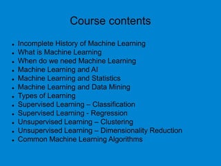 Course contents
 Incomplete History of Machine Learning
 What is Machine Learning
 When do we need Machine Learning
 Machine Learning and AI
 Machine Learning and Statistics
 Machine Learning and Data Mining
 Types of Learning
 Supervised Learning – Classification
 Supervised Learning - Regression
 Unsupervised Learning – Clustering
 Unsupervised Learning – Dimensionality Reduction
 Common Machine Learning Algorithms
 