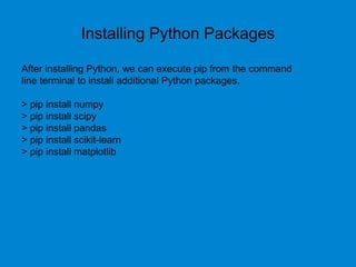 Installing Python Packages
After installing Python, we can execute pip from the command
line terminal to install additional Python packages.
> pip install numpy
> pip install scipy
> pip install pandas
> pip install scikit-learn
> pip install matplotlib
 
