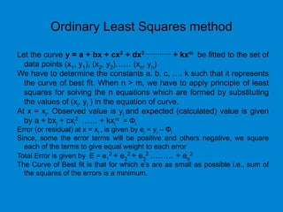 Ordinary Least Squares method
Let the curve y = a + bx + cx2 + dx3 …………... + kxm be fitted to the set of
data points (x1, y1), (x2, y2)…… (xn, yn)
We have to determine the constants a. b, c, …. k such that it represents
the curve of best fit. When n > m, we have to apply principle of least
squares for solving the n equations which are formed by substituting
the values of (xi, yi ) in the equation of curve.
At x = xi, Observed value is yi and expected (calculated) value is given
by a + bxi + cxi
2 …… + kxi
m = Φi
Error (or residual) at x = xi , is given by ei = yi – Φi
Since, some the error terms will be positive and others negative, we square
each of the terms to give equal weight to each error
Total Error is given by E = e1
2 + e2
2 + e3
2 ……… + en
2
The Curve of Best fit is that for which e’s are as small as possible i.e., sum of
the squares of the errors is a minimum.
 
