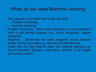 When do we need Machine Learning
 Two aspects of a problem call for the use of ML
 Problem complexity
 Need for adaptivity
 Problem complexity : Tasks where information is not complete to
write a well defined program e.g., Facial recognition, speech
recognition
 Adaptivity : Sometimes we need programs whose behavior
adapts to their input data e.g., decoding handwritten text
 Tasks with very big datasets often use machine learning e.g.,
Recommendation Systems, Information retrieval (Find images
with similar content)
 