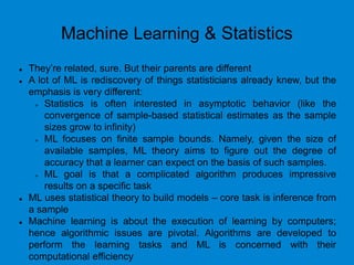 Machine Learning & Statistics
 They’re related, sure. But their parents are different
 A lot of ML is rediscovery of things statisticians already knew, but the
emphasis is very different:
 Statistics is often interested in asymptotic behavior (like the
convergence of sample-based statistical estimates as the sample
sizes grow to infinity)
 ML focuses on finite sample bounds. Namely, given the size of
available samples, ML theory aims to figure out the degree of
accuracy that a learner can expect on the basis of such samples.
 ML goal is that a complicated algorithm produces impressive
results on a specific task
 ML uses statistical theory to build models – core task is inference from
a sample
 Machine learning is about the execution of learning by computers;
hence algorithmic issues are pivotal. Algorithms are developed to
perform the learning tasks and ML is concerned with their
computational efficiency
 