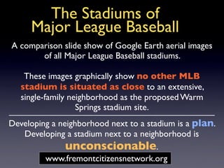 The Stadiums of
     Major League Baseball
A comparison slide show of Google Earth aerial images
       of all Major League Baseball stadiums.

    These images graphically show no other MLB
   stadium is situated as close to an extensive,
   single-family neighborhood as the proposed Warm
                   Springs stadium site.
Developing a neighborhood next to a stadium is a plan.
   Developing a stadium next to a neighborhood is
              unconscionable.
         www.fremontcitizensnetwork.org
 
