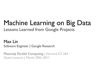 Machine Learning on Big Data
Lessons Learned from Google Projects

Max Lin
Software Engineer | Google Research

Massively Parallel Computing | Harvard CS 264
Guest Lecture | March 29th, 2011
 