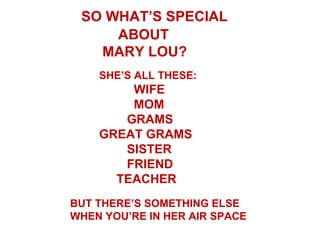 SO WHAT’S SPECIAL
     ABOUT
   MARY LOU?
    SHE’S ALL THESE:
        WIFE
        MOM
       GRAMS
    GREAT GRAMS
       SISTER
       FRIEND
      TEACHER
BUT THERE’S SOMETHING ELSE
WHEN YOU’RE IN HER AIR SPACE
 