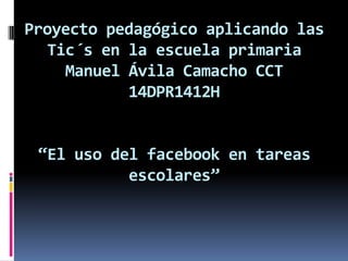 Proyecto pedagógico aplicando las
Tic´s en la escuela primaria
Manuel Ávila Camacho CCT
14DPR1412H
“El uso del facebook en tareas
escolares”
 